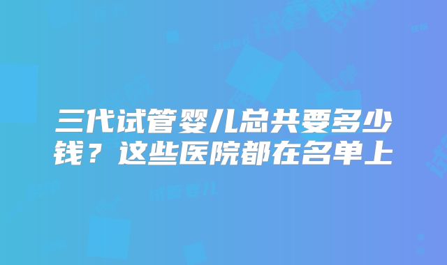 三代试管婴儿总共要多少钱？这些医院都在名单上