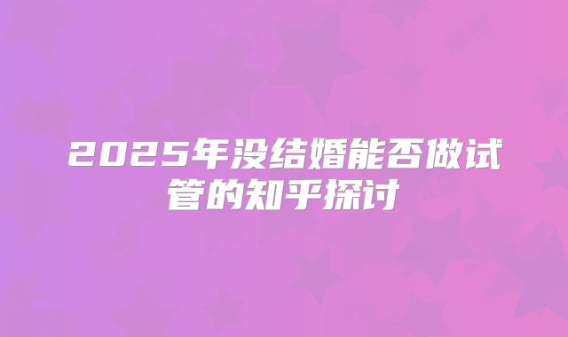 2025年没结婚能否做试管的知乎探讨