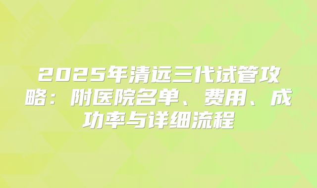 2025年清远三代试管攻略：附医院名单、费用、成功率与详细流程