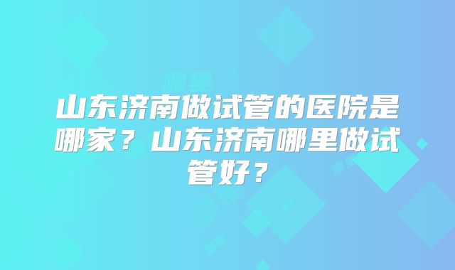 山东济南做试管的医院是哪家？山东济南哪里做试管好？