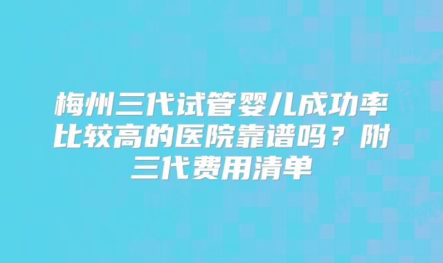 梅州三代试管婴儿成功率比较高的医院靠谱吗?附三代费用清单