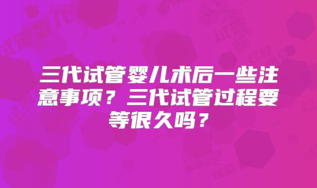 三代试管婴儿术后一些注意事项？三代试管过程要等很久吗？
