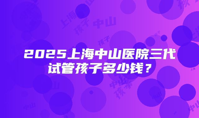 2025上海中山医院三代试管孩子多少钱？