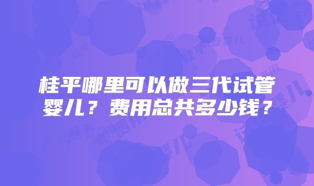 桂平哪里可以做三代试管婴儿?费用总共多少钱?