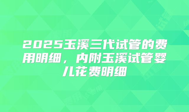 2025玉溪三代试管的费用明细，内附玉溪试管婴儿花费明细