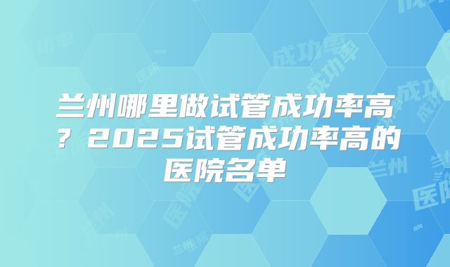 兰州哪里做试管成功率高？2025试管成功率高的医院名单