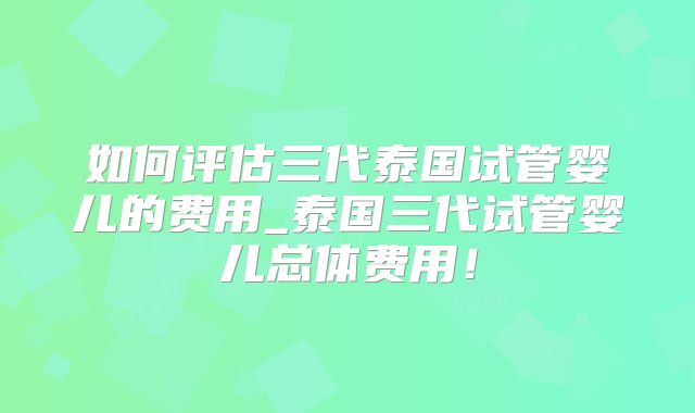 如何评估三代泰国试管婴儿的费用_泰国三代试管婴儿总体费用!