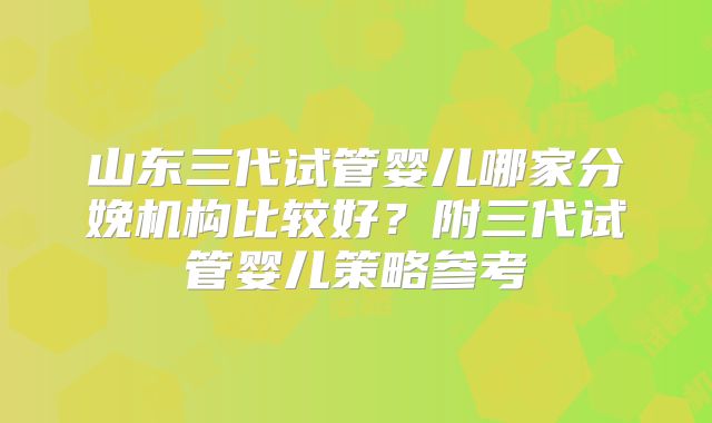 山东三代试管婴儿哪家分娩机构比较好？附三代试管婴儿策略参考