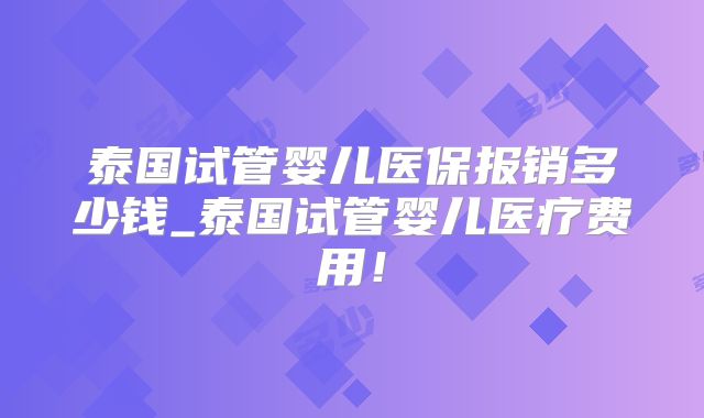 泰国试管婴儿医保报销多少钱_泰国试管婴儿医疗费用！