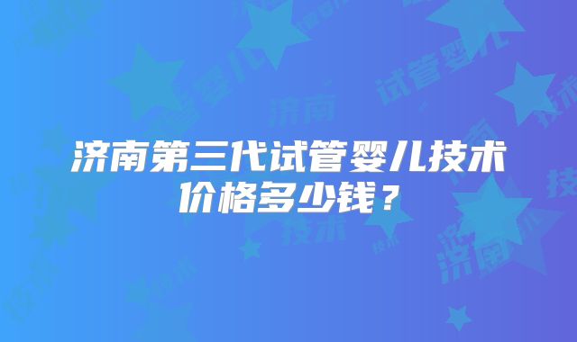 济南第三代试管婴儿技术价格多少钱？