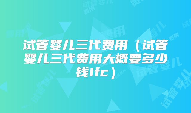 试管婴儿三代费用（试管婴儿三代费用大概要多少钱ifc）
