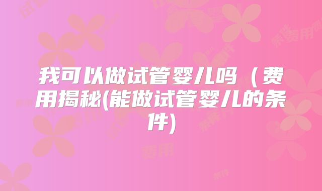 我可以做试管婴儿吗（费用揭秘(能做试管婴儿的条件)