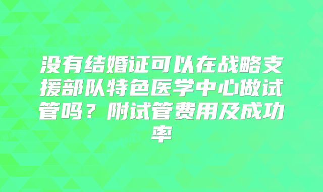 没有结婚证可以在战略支援部队特色医学中心做试管吗？附试管费用及成功率