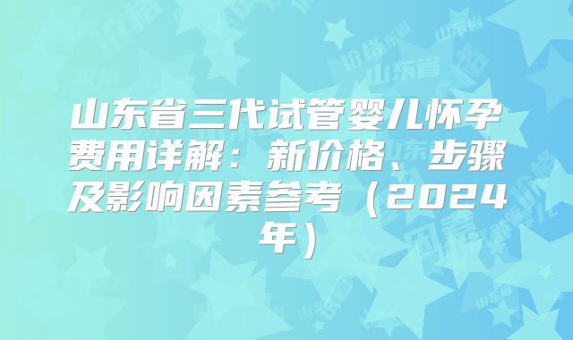 山东省三代试管婴儿怀孕费用详解：新价格、步骤及影响因素参考（2024年）