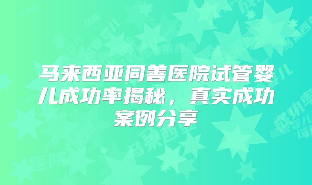 马来西亚同善医院试管婴儿成功率揭秘，真实成功案例分享