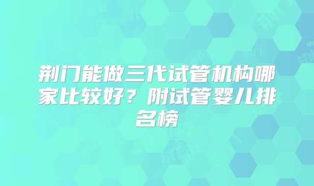 荆门能做三代试管机构哪家比较好？附试管婴儿排名榜