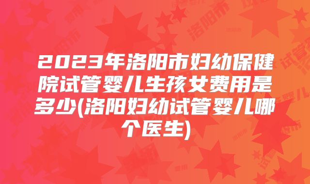 2023年洛阳市妇幼保健院试管婴儿生孩女费用是多少(洛阳妇幼试管婴儿哪个医生)