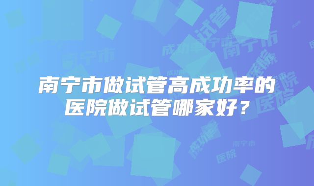 南宁市做试管高成功率的医院做试管哪家好?
