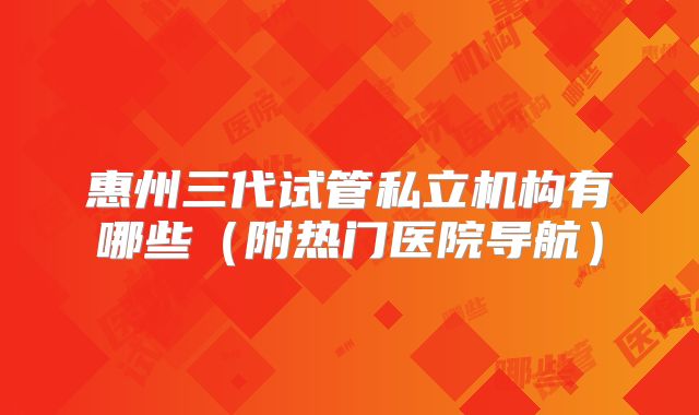 惠州三代试管私立机构有哪些（附热门医院导航）