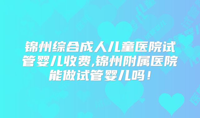 锦州综合成人儿童医院试管婴儿收费,锦州附属医院能做试管婴儿吗!