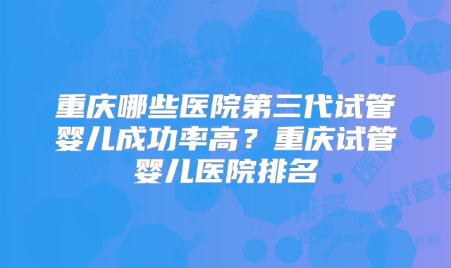 重庆哪些医院第三代试管婴儿成功率高？重庆试管婴儿医院排名
