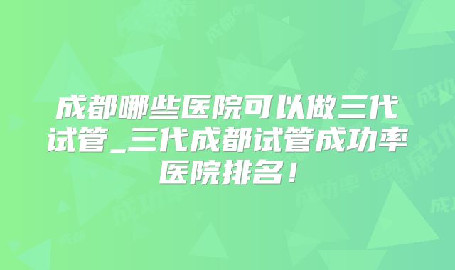 成都哪些医院可以做三代试管_三代成都试管成功率医院排名!