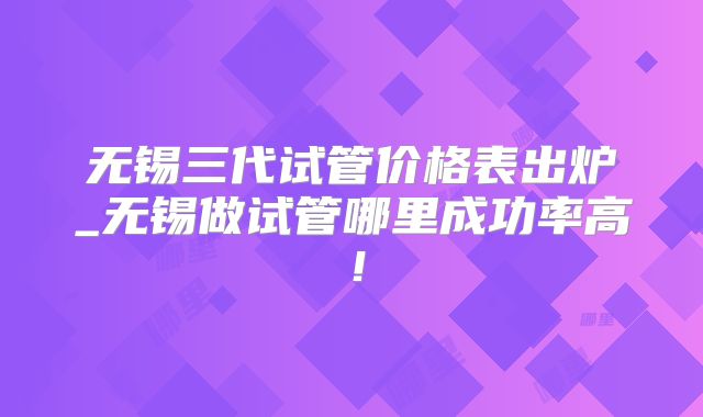 无锡三代试管价格表出炉_无锡做试管哪里成功率高！