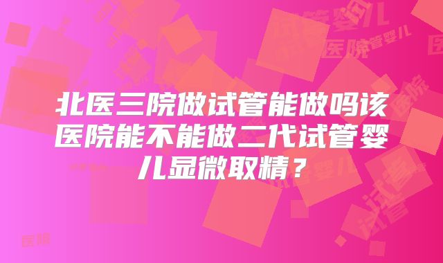 北医三院做试管能做吗该医院能不能做二代试管婴儿显微取精？
