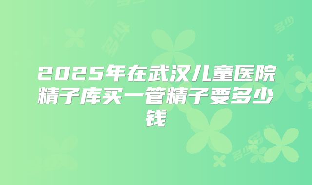 2025年在武汉儿童医院精子库买一管精子要多少钱