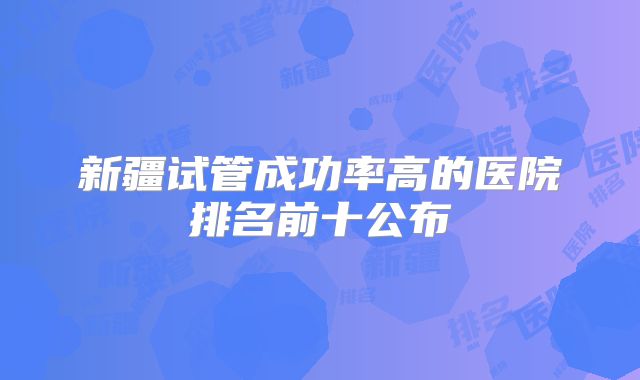 新疆试管成功率高的医院排名前十公布