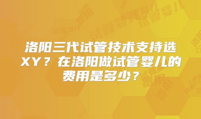 洛阳三代试管技术支持选XY？在洛阳做试管婴儿的费用是多少？