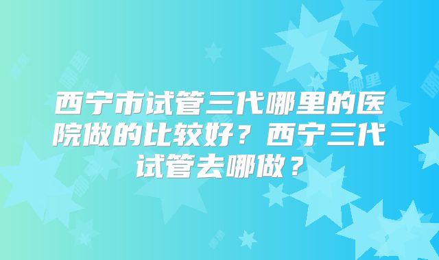 西宁市试管三代哪里的医院做的比较好？西宁三代试管去哪做？