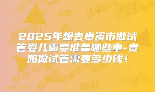 2025年想去贵溪市做试管婴儿需要准备哪些事-贵阳做试管需要多少钱!