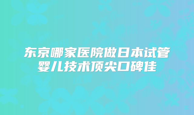东京哪家医院做日本试管婴儿技术顶尖口碑佳