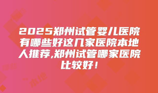 2025郑州试管婴儿医院有哪些好这几家医院本地人推荐,郑州试管哪家医院比较好！
