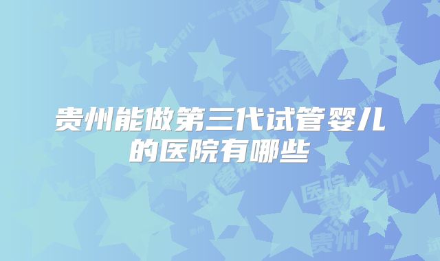 贵州能做第三代试管婴儿的医院有哪些