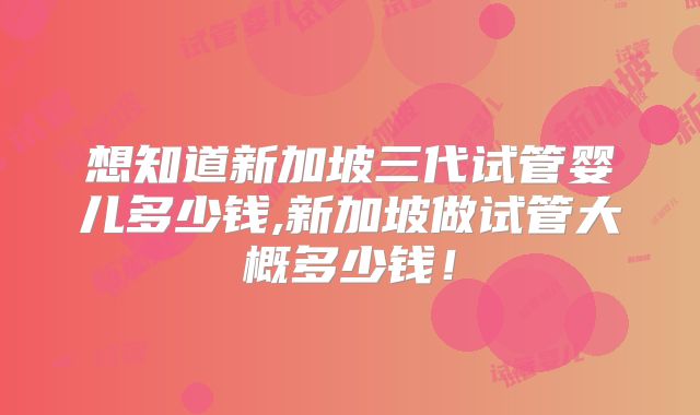想知道新加坡三代试管婴儿多少钱,新加坡做试管大概多少钱!