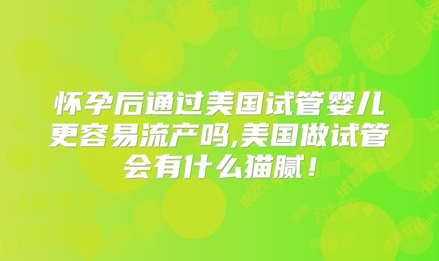 怀孕后通过美国试管婴儿更容易流产吗,美国做试管会有什么猫腻!