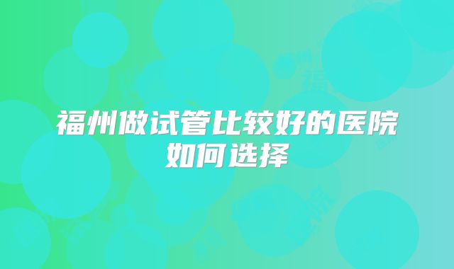 福州做试管比较好的医院如何选择