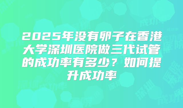 2025年没有卵子在香港大学深圳医院做三代试管的成功率有多少？如何提升成功率