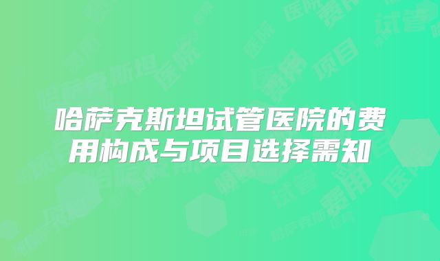 哈萨克斯坦试管医院的费用构成与项目选择需知