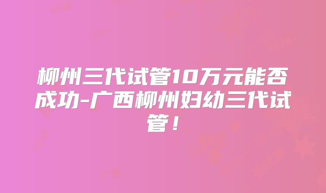 柳州三代试管10万元能否成功-广西柳州妇幼三代试管!