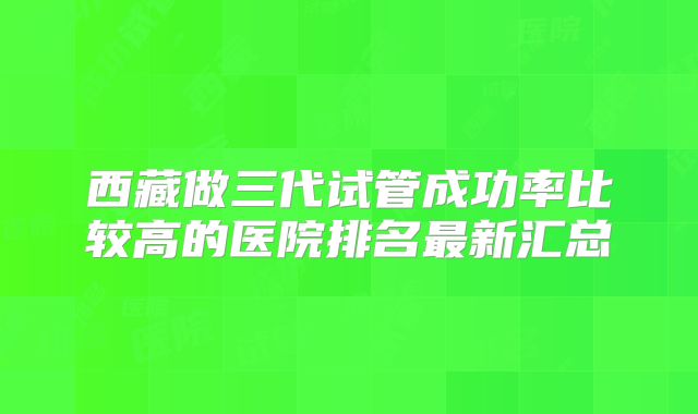 西藏做三代试管成功率比较高的医院排名最新汇总