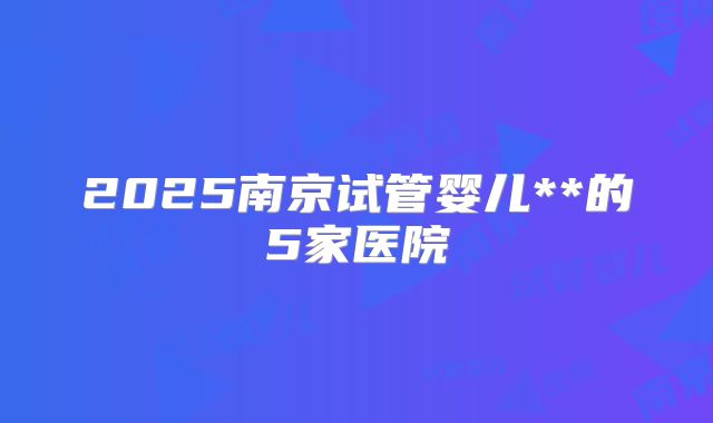 2025南京试管婴儿**的5家医院