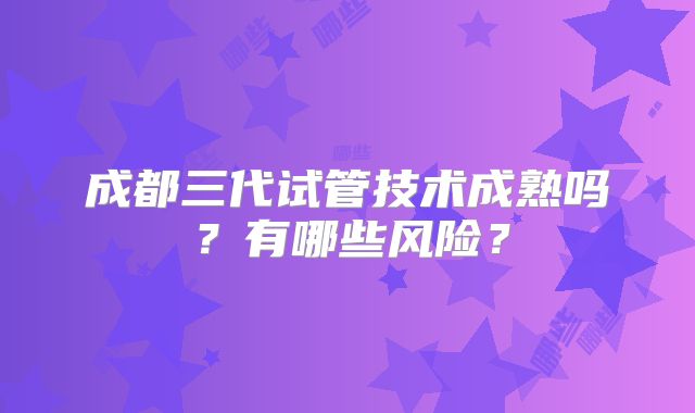 成都三代试管技术成熟吗?有哪些风险?