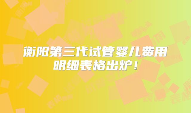 衡阳第三代试管婴儿费用明细表格出炉！