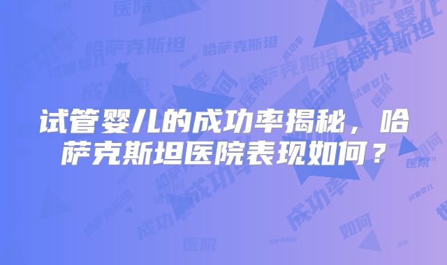 试管婴儿的成功率揭秘，哈萨克斯坦医院表现如何？