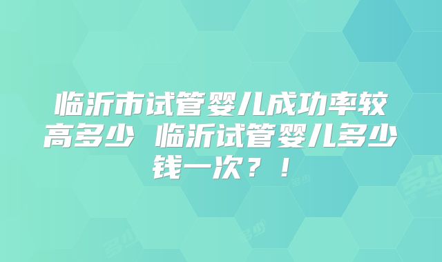 临沂市试管婴儿成功率较高多少 临沂试管婴儿多少钱一次？！