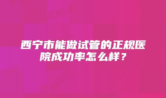 西宁市能做试管的正规医院成功率怎么样？