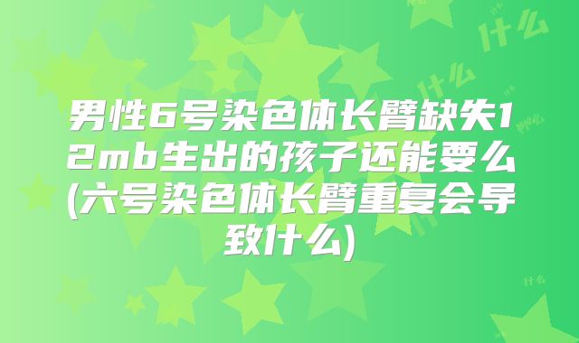 男性6号染色体长臂缺失12mb生出的孩子还能要么(六号染色体长臂重复会导致什么)